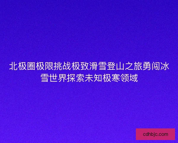 北极圈极限挑战极致滑雪登山之旅勇闯冰雪世界探索未知极寒领域