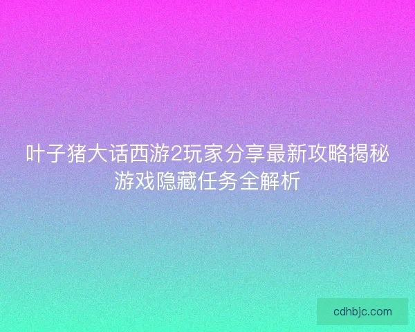 叶子猪大话西游2玩家分享最新攻略揭秘游戏隐藏任务全解析