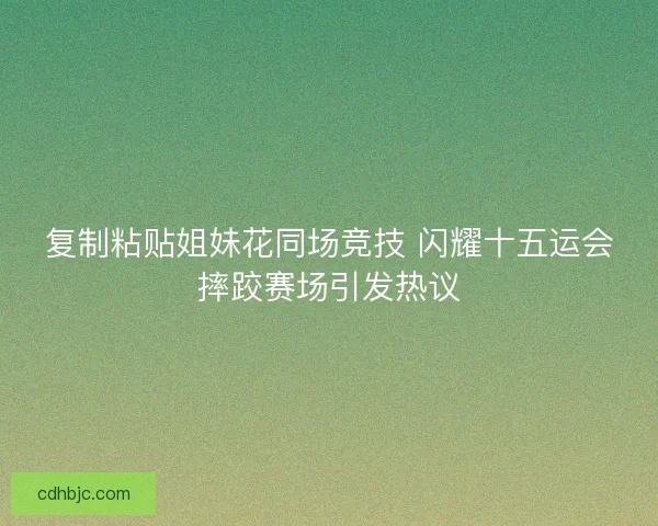 复制粘贴姐妹花同场竞技 闪耀十五运会摔跤赛场引发热议