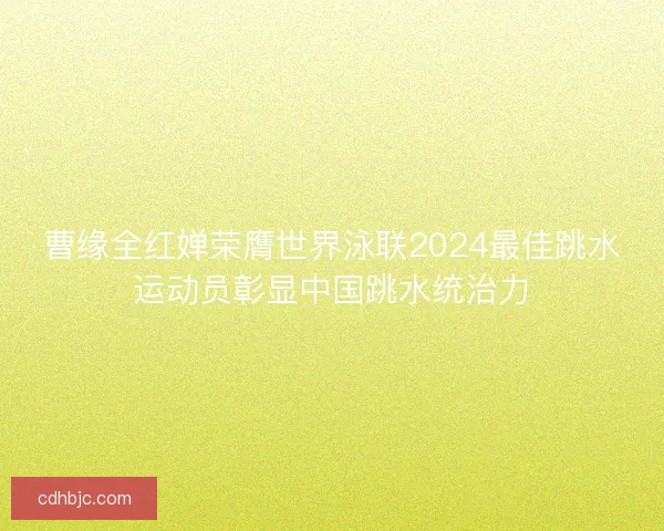 曹缘全红婵荣膺世界泳联2024最佳跳水运动员彰显中国跳水统治力