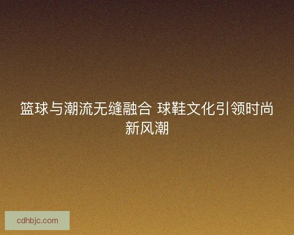 篮球与潮流无缝融合 球鞋文化引领时尚新风潮