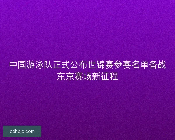 中国游泳队正式公布世锦赛参赛名单备战东京赛场新征程