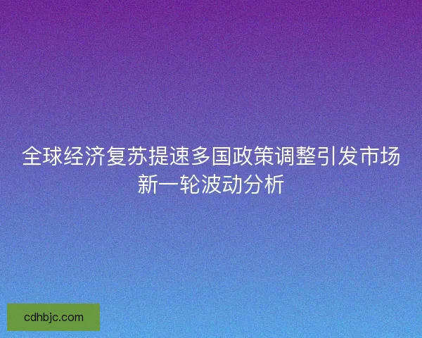 全球经济复苏提速多国政策调整引发市场新一轮波动分析